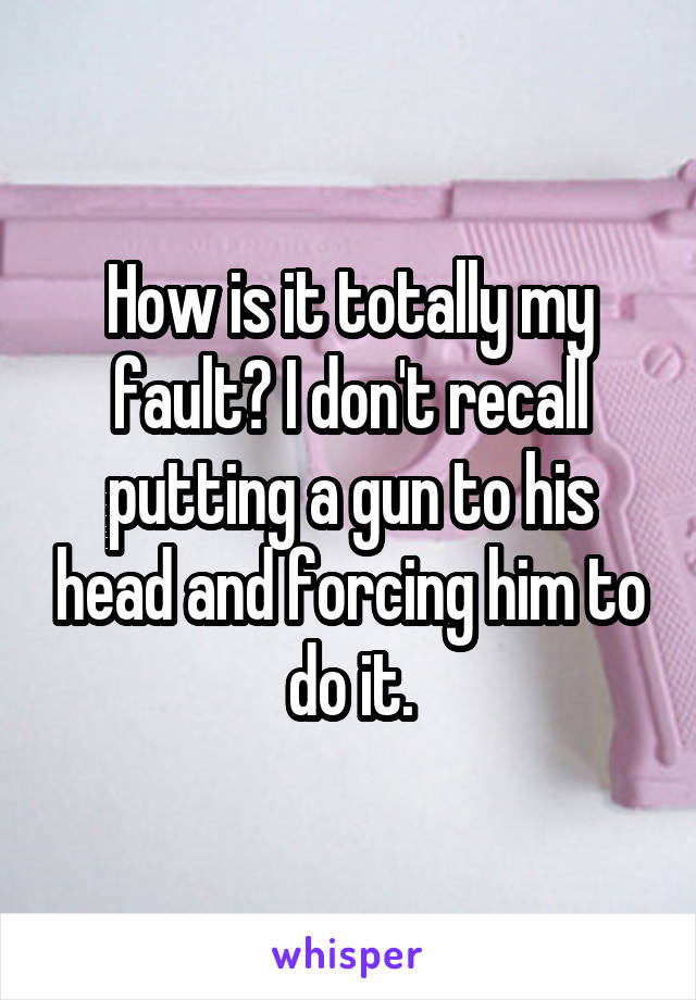 How is it totally my fault? I don't recall putting a gun to his head and forcing him to do it.