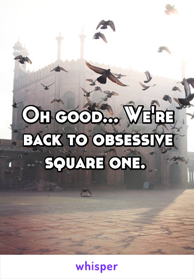 Oh good... We're back to obsessive square one. 