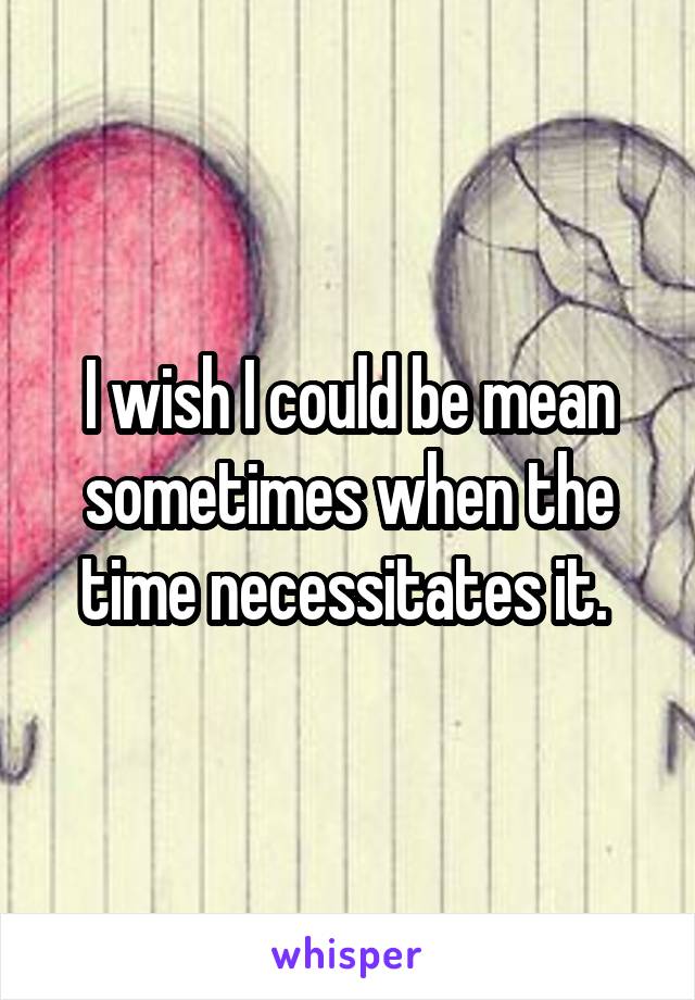 I wish I could be mean sometimes when the time necessitates it. 