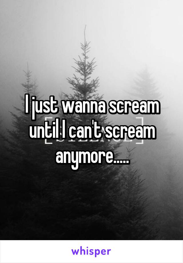 I just wanna scream until I can't scream anymore.....