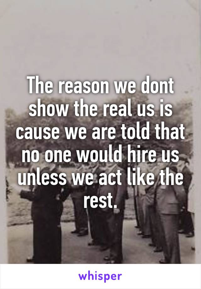 The reason we dont show the real us is cause we are told that no one would hire us unless we act like the rest.