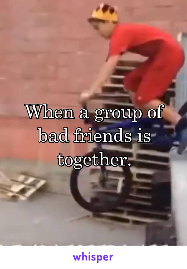 When a group of bad friends is together.