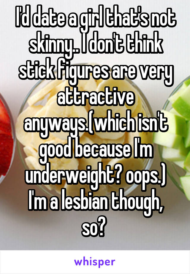 I'd date a girl that's not skinny.. I don't think stick figures are very attractive anyways.(which isn't good because I'm underweight? oops.)
I'm a lesbian though, so? 
