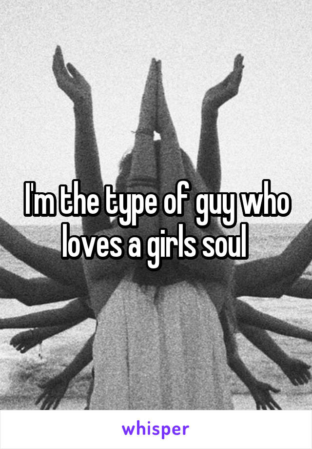 I'm the type of guy who loves a girls soul 