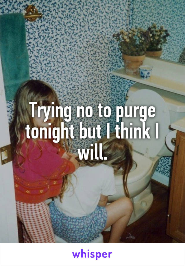 Trying no to purge tonight but I think I will.