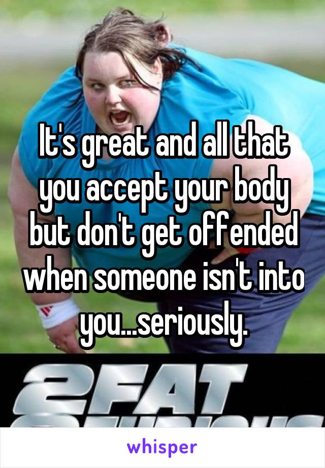 It's great and all that you accept your body but don't get offended when someone isn't into you...seriously.