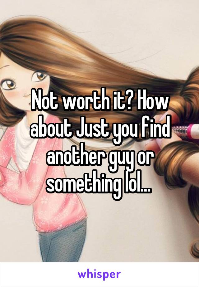 Not worth it? How about Just you find another guy or something lol... 