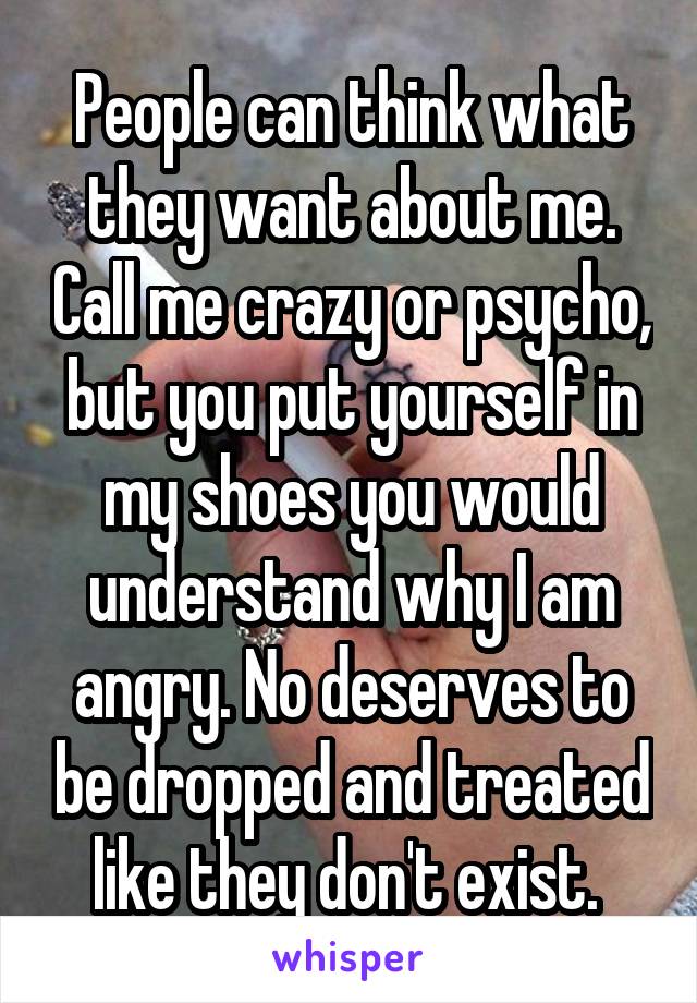 People can think what they want about me. Call me crazy or psycho, but you put yourself in my shoes you would understand why I am angry. No deserves to be dropped and treated like they don't exist. 