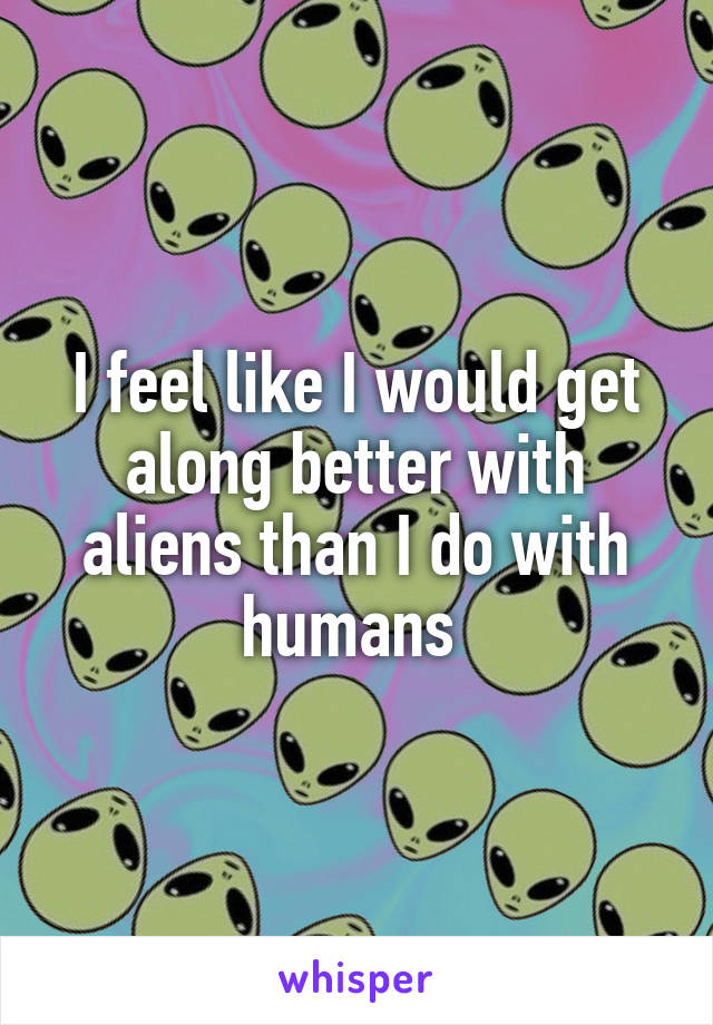 I feel like I would get along better with aliens than I do with humans 