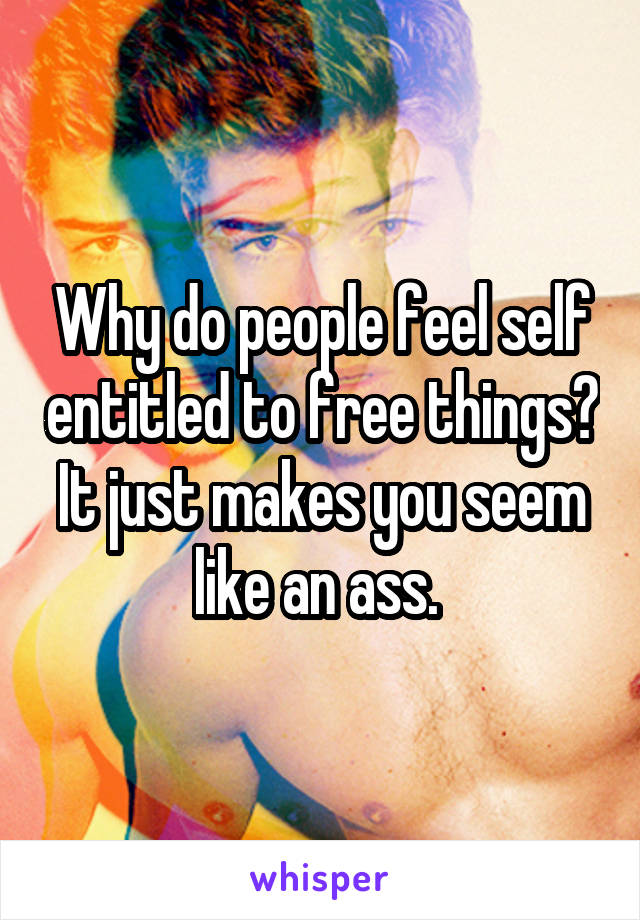 Why do people feel self entitled to free things? It just makes you seem like an ass. 