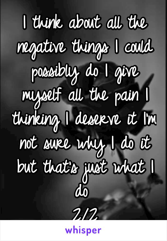 I think about all the negative things I could possibly do I give myself all the pain I thinking I deserve it I'm not sure why I do it but that's just what I do 
2/2