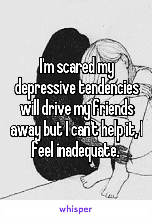 I'm scared my depressive tendencies will drive my friends away but I can't help it, I feel inadequate. 