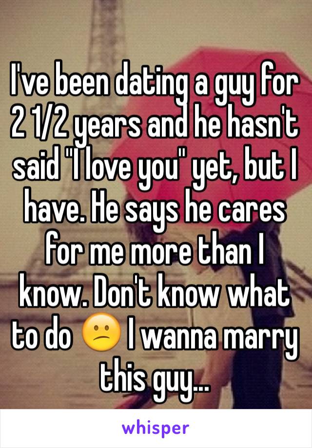 I've been dating a guy for 2 1/2 years and he hasn't said "I love you" yet, but I have. He says he cares for me more than I know. Don't know what to do 😕 I wanna marry this guy...