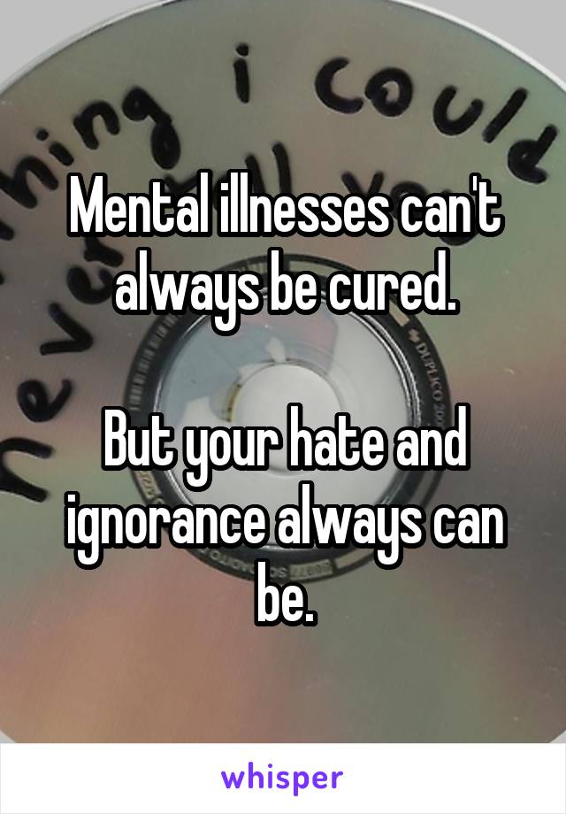 Mental illnesses can't always be cured.

But your hate and ignorance always can be.