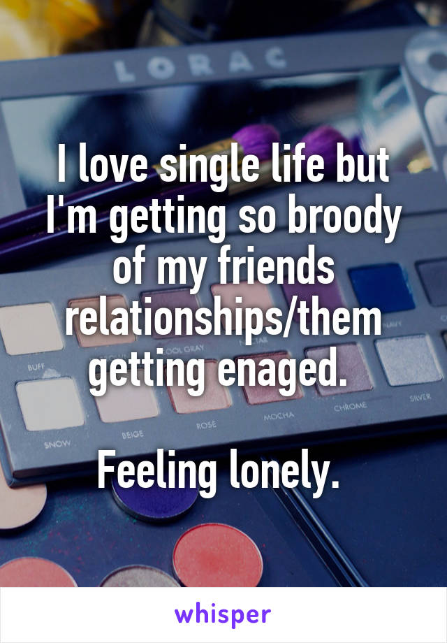 I love single life but I'm getting so broody of my friends relationships/them getting enaged. 

Feeling lonely. 