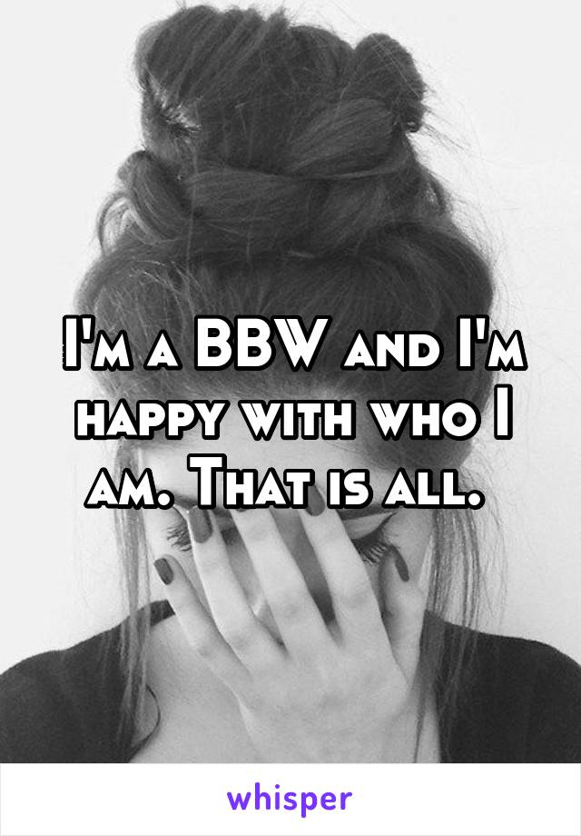 I'm a BBW and I'm happy with who I am. That is all. 