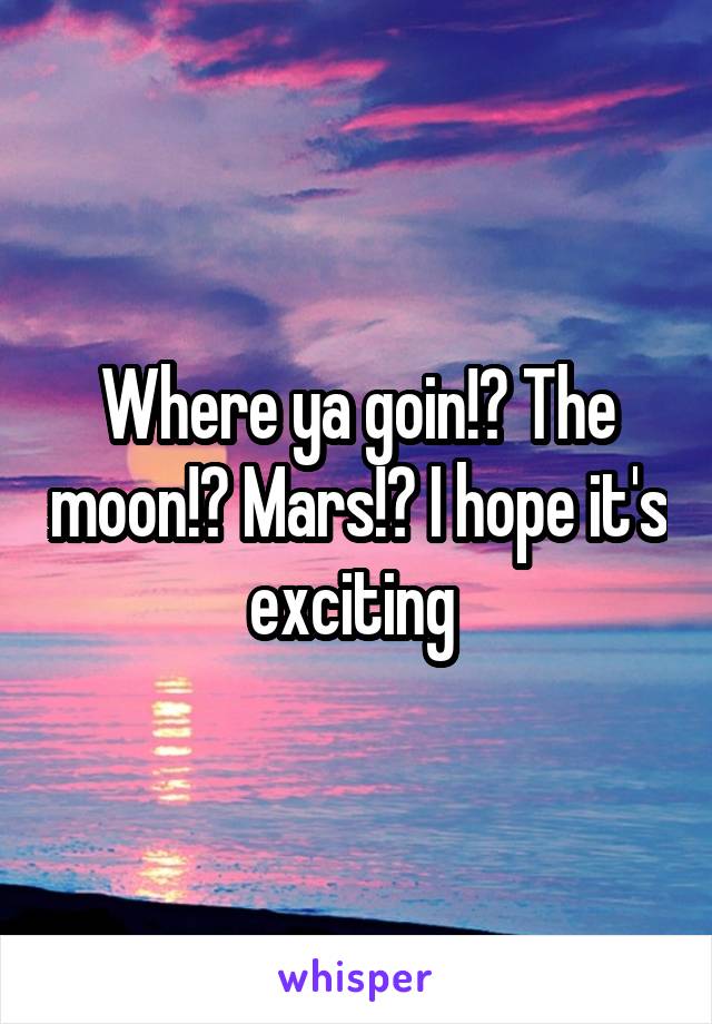 Where ya goin!? The moon!? Mars!? I hope it's exciting 