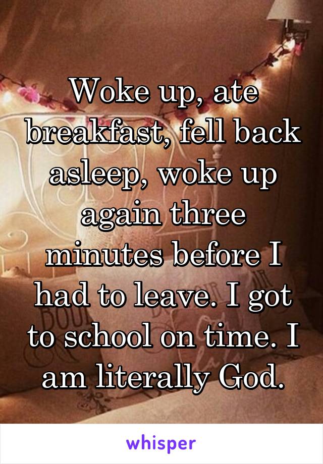 Woke up, ate breakfast, fell back asleep, woke up again three minutes before I had to leave. I got to school on time. I am literally God.