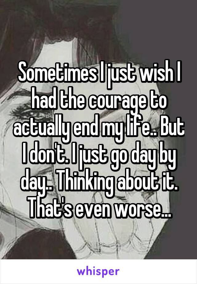Sometimes I just wish I had the courage to actually end my life.. But I don't. I just go day by day.. Thinking about it. That's even worse...