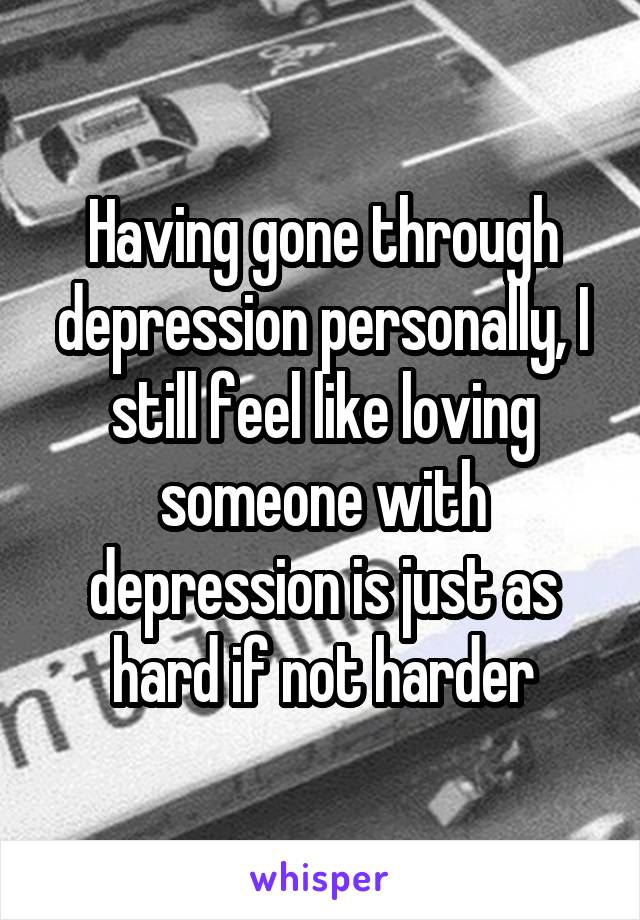 Having gone through depression personally, I still feel like loving someone with depression is just as hard if not harder