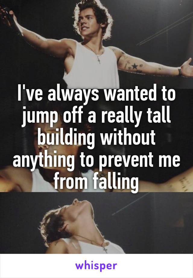 I've always wanted to jump off a really tall building without anything to prevent me from falling