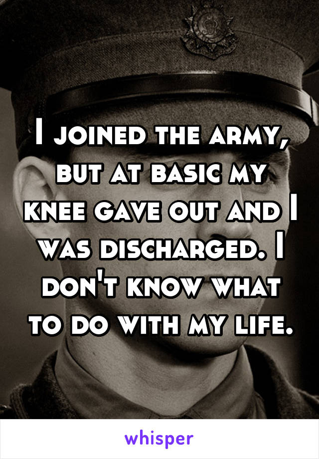 I joined the army, but at basic my knee gave out and I was discharged. I don't know what to do with my life.