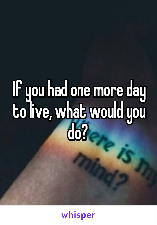 If you had one more day to live, what would you do? 