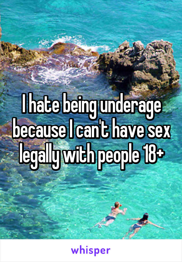 I hate being underage because I can't have sex legally with people 18+