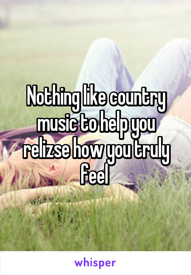 Nothing like country music to help you relizse how you truly feel 