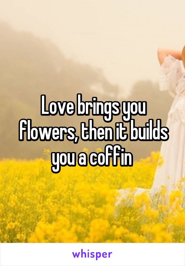 Love brings you flowers, then it builds you a coffin 