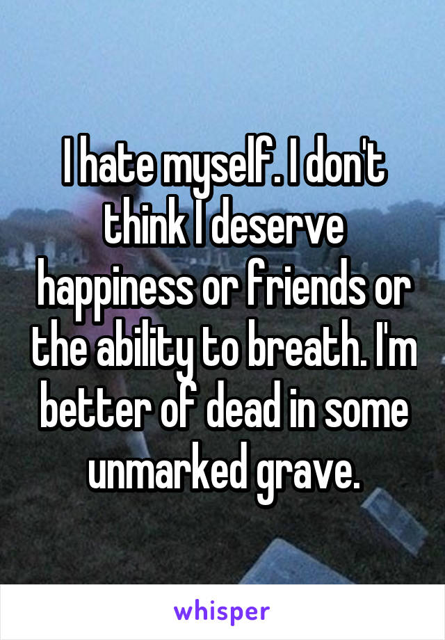 I hate myself. I don't think I deserve happiness or friends or the ability to breath. I'm better of dead in some unmarked grave.