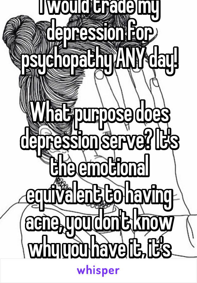 I would trade my depression for psychopathy ANY day!

What purpose does depression serve? It's the emotional equivalent to having acne, you don't know why you have it, it's just fucking there!