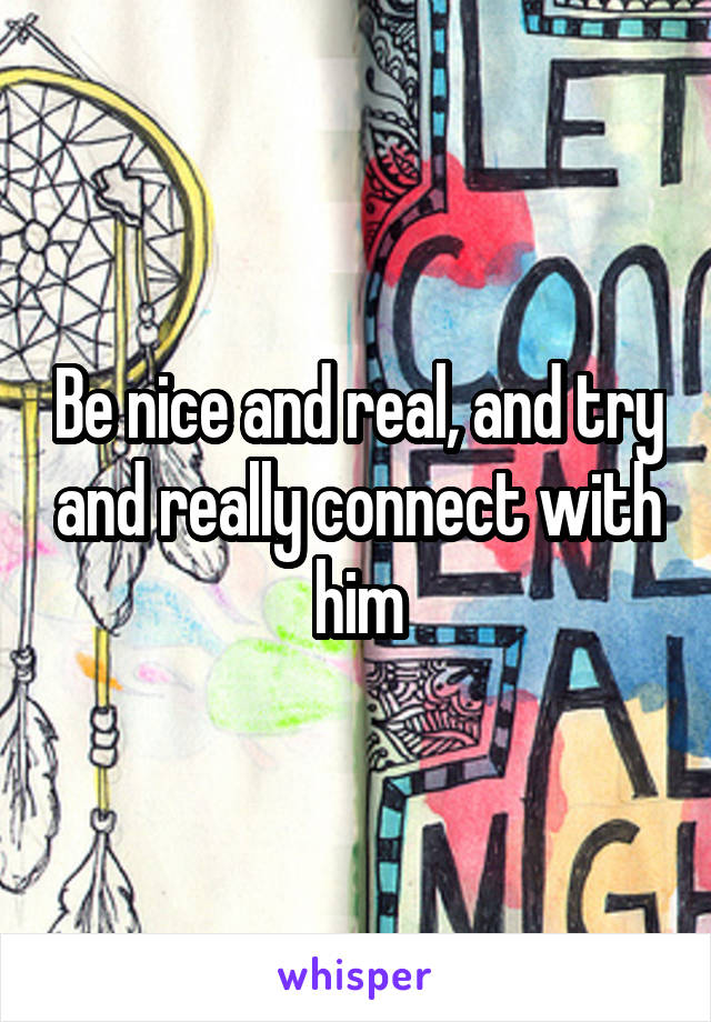 Be nice and real, and try and really connect with him