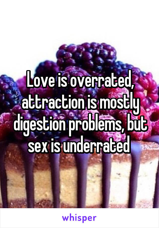 Love is overrated, attraction is mostly digestion problems, but sex is underrated 