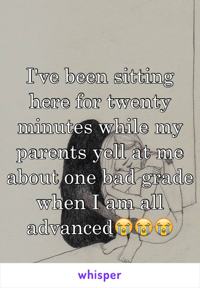 I've been sitting here for twenty minutes while my parents yell at me about one bad grade when I am all advanced😭😭😭