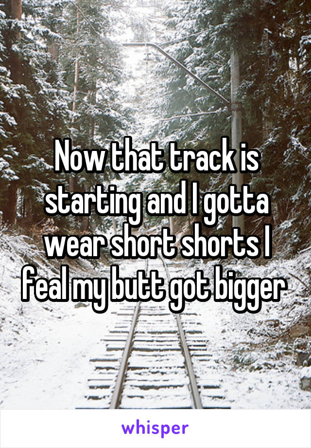 Now that track is starting and I gotta wear short shorts I feal my butt got bigger 