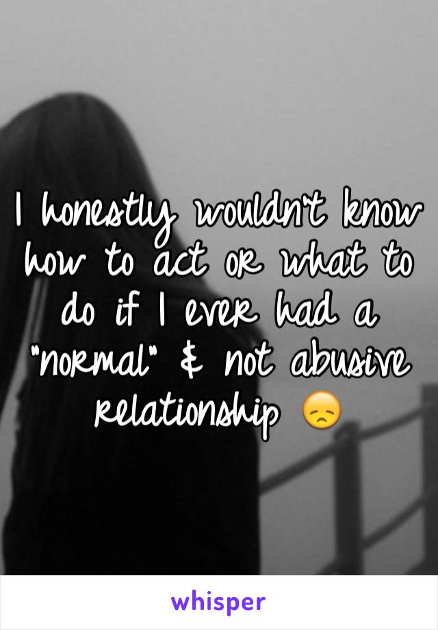 I honestly wouldn't know how to act or what to do if I ever had a "normal" & not abusive relationship 😞