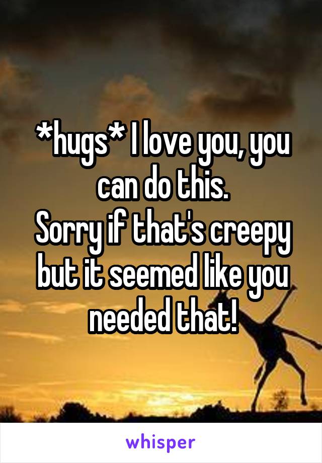 *hugs* I love you, you can do this.
Sorry if that's creepy but it seemed like you needed that!
