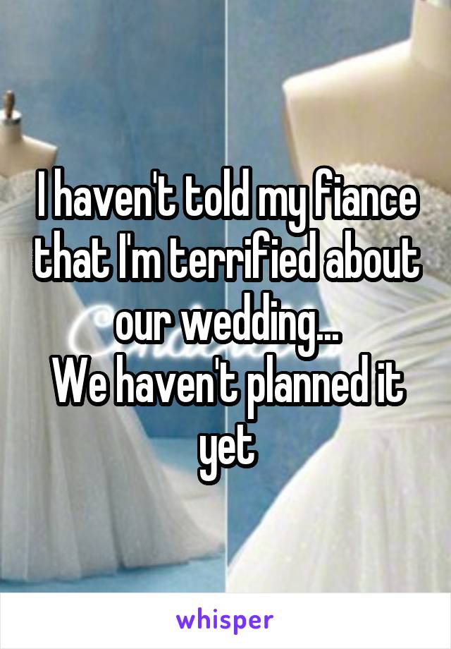 I haven't told my fiance that I'm terrified about our wedding...
We haven't planned it yet
