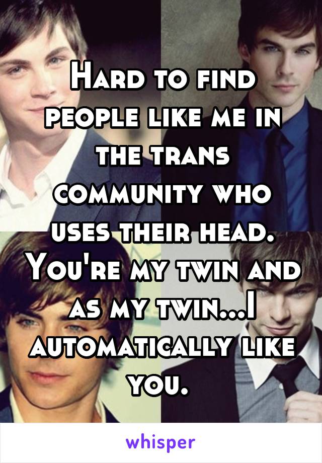 Hard to find people like me in the trans community who uses their head. You're my twin and as my twin...I automatically like you. 