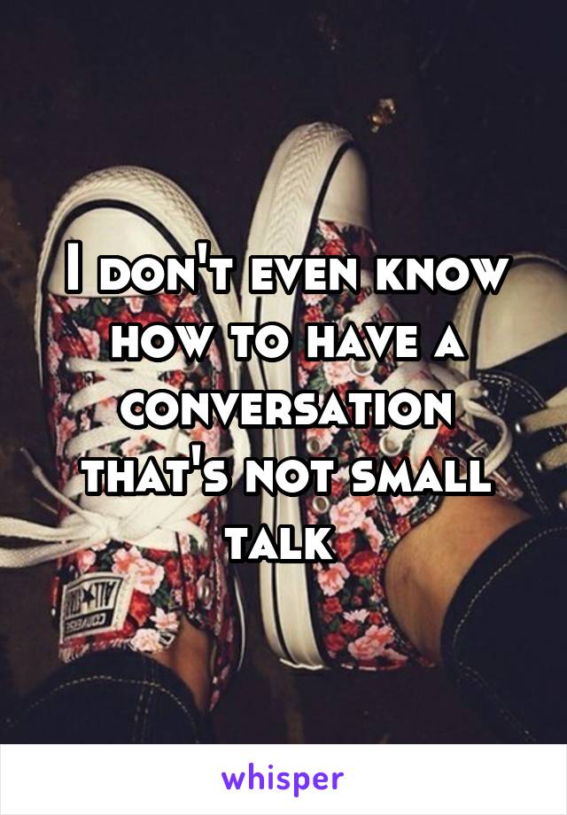 I don't even know how to have a conversation that's not small talk 