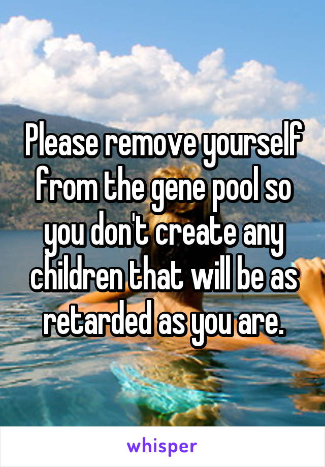 Please remove yourself from the gene pool so you don't create any children that will be as retarded as you are.