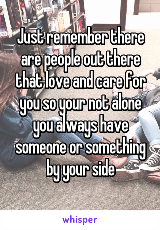 Just remember there are people out there that love and care for you so your not alone you always have someone or something by your side
