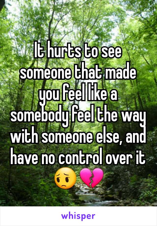It hurts to see someone that made you feel like a somebody feel the way with someone else, and have no control over it😔💔