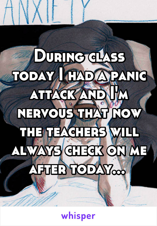 During class today I had a panic attack and I'm nervous that now the teachers will always check on me after today... 