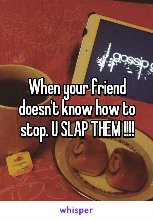 When your friend doesn't know how to stop. U SLAP THEM !!!!