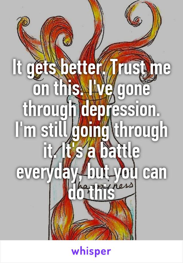 It gets better. Trust me on this. I've gone through depression. I'm still going through it. It's a battle everyday, but you can do this
