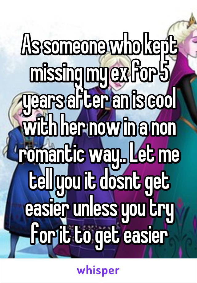 As someone who kept missing my ex for 5 years after an is cool with her now in a non romantic way.. Let me tell you it dosnt get easier unless you try for it to get easier