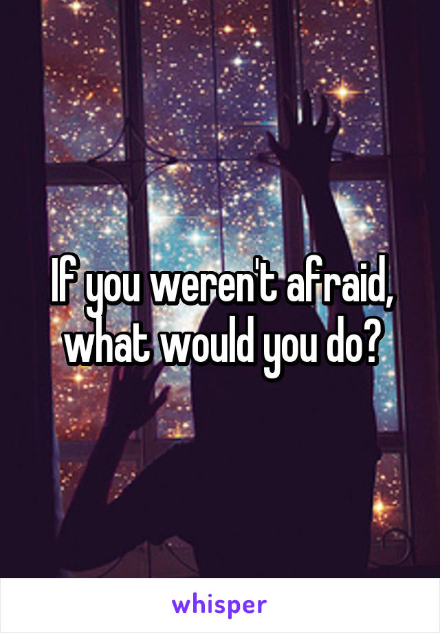 If you weren't afraid, what would you do?
