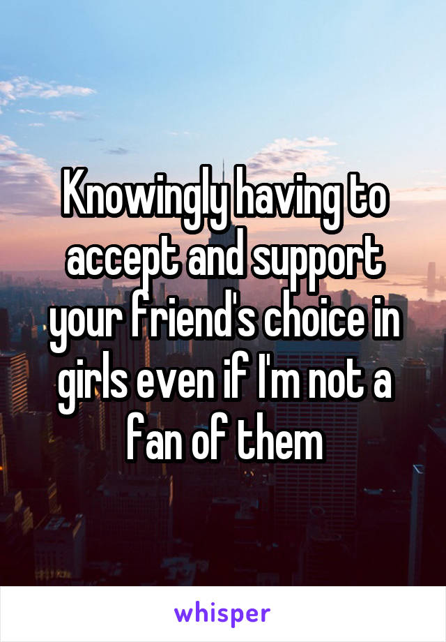 Knowingly having to accept and support your friend's choice in girls even if I'm not a fan of them